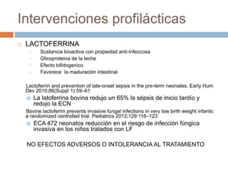 Intervenciones profilácticas
 LACTOFERRINA
 Sustancia bioactiva con propiedad anti-infeccosa
 Glicoproteina de la leche
 Efecto bifidogenico
 Favorece la maduración intestinal
Lactoferrin and prevention of late-onset sepsis in the pre-term neonates. Early Hum
Dev 2010;86(Suppl 1):59–61
 La latoferrina bovina redujo un 65% la sépsis de inicio tardío y
redujo la ECN
Bovine lactoferrin prevents invasive fungal infections in very low birth weight infants:
a randomized controlled trial. Pediatrics 2012;129:116–123
 ECA 472 neonatos reducción en el riesgo de infección fúngica
invasiva en los niños tratados con LF
NO EFECTOS ADVERSOS O INTOLERANCIA AL TRATAMIENTO
 