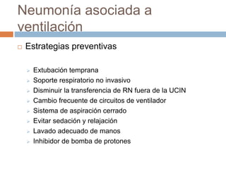 Neumonía asociada a
ventilación
 Estrategias preventivas
 Extubación temprana
 Soporte respiratorio no invasivo
 Disminuir la transferencia de RN fuera de la UCIN
 Cambio frecuente de circuitos de ventilador
 Sistema de aspiración cerrado
 Evitar sedación y relajación
 Lavado adecuado de manos
 Inhibidor de bomba de protones
 