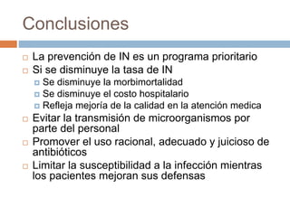 Conclusiones
 La prevención de IN es un programa prioritario
 Si se disminuye la tasa de IN
 Se disminuye la morbimortalidad
 Se disminuye el costo hospitalario
 Refleja mejoría de la calidad en la atención medica
 Evitar la transmisión de microorganismos por
parte del personal
 Promover el uso racional, adecuado y juicioso de
antibióticos
 Limitar la susceptibilidad a la infección mientras
los pacientes mejoran sus defensas
 