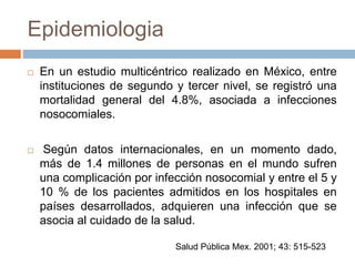 Epidemiologia
 En un estudio multicéntrico realizado en México, entre
instituciones de segundo y tercer nivel, se registró una
mortalidad general del 4.8%, asociada a infecciones
nosocomiales.
 Según datos internacionales, en un momento dado,
más de 1.4 millones de personas en el mundo sufren
una complicación por infección nosocomial y entre el 5 y
10 % de los pacientes admitidos en los hospitales en
países desarrollados, adquieren una infección que se
asocia al cuidado de la salud.
Salud Pública Mex. 2001; 43: 515-523
 