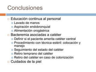 Conclusiones
 Educación continua al personal
 Lavado de manos
 Aspiración endobronquial
 Alimentación orogástrica
 Bacteremia asociadas a catéter
 Definir si el paciente amerita catéter central
 Procedimiento con técnica estéril: colocación y
manejo
 Seguimiento del estado del catéter
 Retiro temprano del catéter
 Retiro del catéter en caso de colonización
 Cuidados de la piel
 