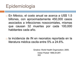 Epidemiologia
 En México, el costo anual se acerca a US$ 1.5
billones, con aproximadamente 450,000 casos
asociados a infecciones nosocomiales, mismas
que causan 32 muertes por cada 100,000
habitantes cada año.
 la incidencia de IN en neonatos reportada en la
literatura médica oscila entre 5% a 24.6%.
Ginebra: World Health Organization; 2005.
Indian Pediatr 1996;34:297-
302
 