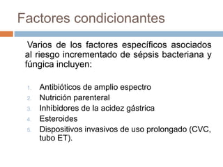 Factores condicionantes
Varios de los factores específicos asociados
al riesgo incrementado de sépsis bacteriana y
fúngica incluyen:
1. Antibióticos de amplio espectro
2. Nutrición parenteral
3. Inhibidores de la acidez gástrica
4. Esteroides
5. Dispositivos invasivos de uso prolongado (CVC,
tubo ET).
 