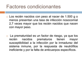 Factores condicionantes
 Los recién nacidos con peso al nacer de 1.500 g o
menos presentan una tasa de infección nosocomial
2,7 veces mayor que los recién nacidos que nacen
con mayor peso.
 La prematuridad es un factor de riesgo, ya que los
recién nacidos prematuros tienen mayor
susceptibilidad a la infección por la inmadurez del
sistema inmune, por la respuesta de neutrófilos
ineficiente y por la falta de anticuerpos específicos.
 