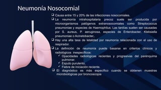 Neumonía Nosocomial
 Causa entre 15 y 20% de las infecciones nosocomiales.
 La neumonía intrahospitalaria precoz suele ser producida por
microorganismos patógenos extranosocomiales como Streptococcus
pneumoniae y especies de Haemophilus; Las tardías suelen ser causadas
por S. aureus, P. aeruginosa, especies de Enterobacter, Klebsiella
pneumoniae o Acinetobacter,.
 Hay una alta tasa de letalidad por neumonía relacionada con el uso de
respirador.
 La definición de neumonía puede basarse en criterios clínicos y
radiológicos inespecíficos:
 Opacidades radiológicas recientes y progresivas del parénquima
pulmonar.
 Esputo purulento,
 Fiebre de iniciación reciente.
 El diagnóstico es más específico cuando se obtienen muestras
microbiológicas por broncoscopia
 