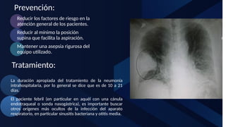 Prevención:
Tratamiento:
Reducir los factores de riesgo en la
atención general de los pacientes.
Reducir al mínimo la posición
supina que facilita la aspiración.
Mantener una asepsia rigurosa del
equipo utilizado.
La duración apropiada del tratamiento de la neumonía
intrahospitalaria, por lo general se dice que es de 10 a 21
días.
El paciente febril (en particular en aquél con una cánula
endotraqueal o sonda nasogástrica), es importante buscar
otros orígenes más ocultos de la infección del aparato
respiratorio, en particular sinusitis bacteriana y otitis media.
 
