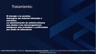 FUENTE BIBLIOGRÁFICA: HARRISON. PRINCIPIOS DE MEDICINA INTERNA. CAPÍTULO 19, INFECCIONES NOSOCOMIALES. 16 EDICIÓN EN ESPAÑOL.
EDITORIAL McGRAW HILL.
Tratamiento:
El drenaje o la escisión.
Quirúrgica del material infectado o
necrótico.
La administración de antimicrobianos
que abaten a los microorganismos
patógenos más probables o confirmados
por medio de laboratorio.
 
