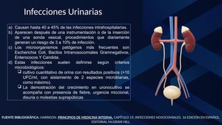 FUENTE BIBLIOGRÁFICA: HARRISON. PRINCIPIOS DE MEDICINA INTERNA. CAPÍTULO 19, INFECCIONES NOSOCOMIALES. 16 EDICIÓN EN ESPAÑOL.
EDITORIAL McGRAW HILL.
Infecciones Urinarias
a) Causan hasta 40 a 45% de las infecciones intrahospitalarias.
b) Aparecen después de una instrumentación o de la inserción
de una sonda vesical, procedimientos que diariamente
generan un riesgo de 3 a 10% de infección.
c) Los microorganismos patógenos más frecuentes son
Escherichia Coli, Bacilos Intranosocomiales Gramnegativos,
Enterococos Y Candida.
d) Estas infecciones suelen definirse según criterios
microbiológicos:
 cultivo cuantitativo de orina con resultados positivos (>10
UFC/ml, con aislamiento de 2 especies microbianas,
como máximo).
 La demostración del crecimiento en uronocultivo se
acompaña con presencia de fiebre, urgencia miccional,
disuria o molestias suprapúbicas
 