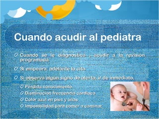 Cuando acudir al pediatra
Cuando se le diagnostica , acudir a la revisiónCuando se le diagnostica , acudir a la revisión
programadaprogramada
Si empeora: adelante la citaSi empeora: adelante la cita
Si observa algún signo de alerta: ir de inmediato.Si observa algún signo de alerta: ir de inmediato.
Pérdida conocimientoPérdida conocimiento
Disminución frecuencia cardiacaDisminución frecuencia cardiaca
Color azul en pies y uñasColor azul en pies y uñas
Imposibilidad para comer o caminar.Imposibilidad para comer o caminar.
 