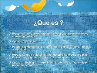 ¿Que es ?
Presencia de diarrea (aumenta frecuencia y/o disminuyePresencia de diarrea (aumenta frecuencia y/o disminuye
consistencia heces)consistencia heces)
Comienzo bruscoComienzo brusco
Puede acompañarse de: náuseas, vómitos, fiebre, dolorPuede acompañarse de: náuseas, vómitos, fiebre, dolor
abdominal.abdominal.
Proceso agudo y autolimitado. Se cura solo en unos días.Proceso agudo y autolimitado. Se cura solo en unos días.
En los más pequeños hasta 1 o 2 semanas.En los más pequeños hasta 1 o 2 semanas.
Causa: infecciosa, normalmente por virus. TransmisiónCausa: infecciosa, normalmente por virus. Transmisión
persona- persona.persona- persona.
 