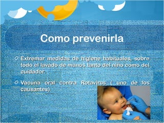 Como prevenirla
Extremar medidas de higiene habituales, sobreExtremar medidas de higiene habituales, sobre
todo el lavado de manos tanto del niño como deltodo el lavado de manos tanto del niño como del
cuidador.cuidador.
Vacuna oral contra Rotavirus ( uno de losVacuna oral contra Rotavirus ( uno de los
causantes)causantes)
 