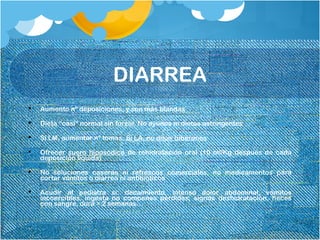 DIARREA
 Aumento nº deposiciones, y son más blandas
 Dieta “casi” normal sin forzar. No ayunos ni dietas astringentes
 Si LM, aumentar nº tomas. Si LA, no diluir biberones
 Ofrecer suero hiposódico de rehidratación oral (10 ml/Kg después de cada
deposición líquida)
 No soluciones caseras ni refrescos comerciales, no medicamentos para
cortar vómitos o diarrea ni antibióticos
 Acudir al pediatra si: decaimiento, intenso dolor abdominal, vómitos
incoercibles, ingesta no compensa pérdidas, signos deshidratación, heces
con sangre, dura > 2 semanas…
 