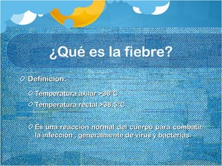 ¿Qué es la fiebre?
Definición:Definición:
Temperatura axilar >38ºCTemperatura axilar >38ºC
Temperatura rectal >38,5ºCTemperatura rectal >38,5ºC
Es una reacción normal del cuerpo para combatirEs una reacción normal del cuerpo para combatir
la infección , generalmente de virus y bacterias.la infección , generalmente de virus y bacterias.
 