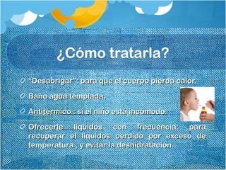 ¿Cómo tratarla?
““Desabrigar”: para que el cuerpo pierda calor.Desabrigar”: para que el cuerpo pierda calor.
Baño agua templada.Baño agua templada.
Antitérmico : si el niño está incómodo.Antitérmico : si el niño está incómodo.
Ofrecerle líquidos con frecuencia: paraOfrecerle líquidos con frecuencia: para
recuperar el líquidos perdido por exceso derecuperar el líquidos perdido por exceso de
temperatura , y evitar la deshidratación.temperatura , y evitar la deshidratación.
 