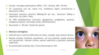 Secuela neuralgia postherpetica (NPH) : 37% > 60 años, 48%> 70 años.
 TX. Compresas con sol. Salina fría, Antibiótico tópico (eritromicina o
basitrasina c/8hrs.
 Antivirales sitemicos (Aciclovir 800mbg/5V por día., fanciclovir 500mg o
valaciclovir 1g c/8hrs/ 7dias.
 TX. NPH (Antidepresivos tricíclicos, gabapentina, pregabalina, opiáceos,
analgésicos tópicos, corticoides orales, difenhidramina)
 Vacunación a > 60 años. Protección parcial
 Molusco contagioso
 Infección por un poxvirus ADN típico en niños, contagio pop contacto directo
 Papulas cerúleas, brillantes cupuliforme, con una umbilical, puede asociarse
con conjuntivitis folicular crónica, pannus superficial y queratitis punteada
superficial.
 Es autolimitada tardando años, Forma diseminada en VIH.
21/05/2016Dr. Aldo G becerra Tirso R2MF 5
 