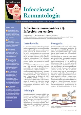 Actualización


                                Infecciosas/
                                Reumatología
                            VENTILACIÓN MECÁNICA NEONATAL pág. 8
                   INfECCIONEs NOsOCOMIALEs (II). OTrAs INfECCIONEs pág. 174                       DErMATOMIOsITIs juVENIL pág. 183




Puntos clave
                                Infecciones nosocomiales (I).
                                Infección por catéter
      La displasia de la
          prevención
      infección relacionada
      broncopulmonar
con el es una dificultad
(DBP) catéter exige la
adherencia estricta a una
respiratoria crónica de
técnicamultifactorial,
origen de máxima asepsia        M.ª José Solana, Marta Botrán y Amaya Bustinza
en laes más frecuente
que inserción.                  Unidad de Cuidados Intensivos Pediátricos. Hospital General Universitario Gregorio Marañón. Madrid. España.
cuanto menor es la edad         mjsolana@hotmail.com; martabotran@hotmail.com; abustinza.hgugm@salud.madrid.org
      Debe establecerse
      gestacional al nacer.
      una rutina
protocolizada de cuidados
      Los factores de riesgo
en elson antecedentes de
       mantenimiento de los     Introducción                                               Patogenia
catéteres y una correcta
corioamnionitis, ventilación
higiene de(VM) (volutrauma
mecánica manos.                 La creciente complejidad de los pacientes                  La infección relacionada con el catéter incluye
y atelectrauma), ductus         pediátricos atendidos en los hospitales hace               3 entidades: la colonización, la infección del
      Los catéteres
      arterioso persistente,    necesario disponer de accesos vasculares tanto             punto de entrada y la BRC. Esta última es la
      centrales deben
      fluidoterapia excesiva
retirarse en nosocomial.
e infección cuanto no
                                para la extracción de muestras analíticas, co-             entidad de mayor trascendencia, por la grave-
sean necesarios. No se          mo para la administración de los tratamientos              dad y el posible impacto sobre el pronóstico de
recomienda la retirada y
      Estas lesiones            medicamentosos intravenosos y, al igual que                los pacientes.
rotación sistemática.
      inducen en el pulmón      en los cuidados intensivos, para la moni-                  La colonización del catéter es el paso previo
inmaduro una detención          torización hemodinámica 1,2. La utilización                a la infección y a su complicación mayor que
      En pediatría, la
      y una alteración del
      localización del
      desarrollo alveolar y
                                de los catéteres intravenosos no es inocua y               es la bacteriemia2,7,9. Ésta comienza precoz-
catéter no influye en el
vascular.                       conlleva riesgos, principalmente de origen                 mente, en las primeras 24 h de la inserción
riesgo de infección, pero       infeccioso2,3.                                             del dispositivo (fig. 1). La vía de acceso de
sí el peso y la menor edad.
      Es importante precisar    La bacteriemia relacionada con el catéter                  los microorganismos al catéter varía según los
Ladiagnóstico y el grado de
el que suponga menor            (BRC) es la causa más frecuente de infección               días de permanencia del mismo. La vía extra-
riesgo para(leve, moderada
afectación el paciente
debe sercon los criterios
o grave) la elegida.
                                nosocomial en las unidades de cuidados inten-              luminal es la más frecuente en los catéteres
de consenso actuales.           sivos pediátricas (UCIP) o neonatales4,5.                  centrales de menos de 8 días de evolución.
      Si el paciente se         Los recién nacidos prematuros y con bajo                   Se produce por el paso de microorganismos
      mantiene estable,
      El conjunto de            peso son los más vulnerables, y las tasas de               provenientes de la piel en el momento de in-
se acepta demorar la
      esteroides prenatales,    incidencia aumentan según disminuye el                     serción del catéter o posteriormente, coloni-
retirada del catéter
controlar estrictamente la
hasta la confirmación
oxigenoterapia, disminuir
                                peso5,6. La densidad de incidencia de BRC                  zando la superficie externa a través del man-
microbiológica de la
la duración y el impacto de     en las UCIP de EE.UU. es de 5,3 casos por                  guito de fibrina que se forma tras la inserción.
bacteriemia relacionada
la VM, cafeína para facilitar   1.000 días de catéter central y en las neo-                La vía intraluminal afecta a los catéteres que
con el catétervitaminaNo se
extubación y (BRC). A           natales de hasta 6,4 por cada 1.000 días de                superan los 8 días de permanencia, en general
recomienda el intercambio
parenteral son medidas          catéter central dependiendo del peso 6. En                 por la contaminación de las conexiones o me-
a través de guía eficacia
preventivas con metálica.
probada.
                                nuestro medio (Multicéntrico SECIP, 2007)                  nos frecuentemente por la contaminación del
      El tratamiento            es 6,7/1.0007.                                             equipo o del líquido de infusión. La fuente
      antibiótico en el caso
      La DBP establecida
de sospecha de BRC debe
      requiere
iniciarse de sintomático
tratamiento forma empírica
precozmente y ajustarse a
(cardiorrespiratorio,
                                Etiología
los aislamientos obtenidos
nutricional, restricción
posteriormente. del casos
hídrica) y, antes En alta,      Los microorganismos causantes de BRC más                     Microorganismos           Conexión
                                                                                             de la piel                contaminada
seleccionados puede
vacunas y profilaxis            frecuentes son los grampositivos (70% de los                 70-90%                    10-50%                   Infusión
conservarse el catéter
contra la infección viral,      casos), y entre ellos destaca Staphylococcus coa-             Formación                                         contaminada
                                                                                              de fibrina,                                       3%
asociando familia ycon
apoyo a la sellado              gulasa negativo (37,8%) y Enterococccus sp.                   trombos
antibióticos.
plan de seguimiento
multidisciplinario.
                                (11,2%). Los bacilos aerobios gramnegativos                                                                   Piel
                                                                                                                       Diseminación
                                (Enterobacter sp., Pseudomonas aeruginosa, Kleb­                                       hematógena
                                                                                                                                      Vena
                                siella pneumoniae y Escherichia coli) representan
                                el 25%, y las levaduras (Candida sp.) en torno             Figura 1. Patogenia de la bacteriemia relacionada con el catéter.
                                al 5%5,7,8.                                                Modificada de Straumanis2.


                                                                                                                     An Pediatr Contin. 2010;8(4):167-73   167
 