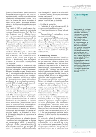 Infecciosas/Reumatología
                                                                                                Infecciones nosocomiales (I). Infección por catéter
                                                                                                                M.ª J. Solana, M. Botrán y A. Bustinza



ajustando el tratamiento al antimicrobiano de          debe investigarse la presencia de endocarditis
menor espectro y más específico para el micro-         o trombosis séptica y prolongar el tratamiento                 Lectura rápida
organismo aislado. La duración del tratamiento         durante 4-6 semanas.
varía según el microorganismo causante y si se         Las recomendaciones de retirada y cambio de
retira o no el catéter. En general se considera el     catéter27 en la BRC son las siguientes:
primer día, en cuanto a la duración del trata-
miento, el día del primer hemocultivo negativo         — Facilidad de sustitución.
obtenido.                                              — Persistencia de la bacteriemia tras 48 h de
En el caso de la BRC no complicada por Sta­            tratamiento antimicrobiano correcto.
                                                                                                                      La utilización de catéteres
phylococcus coagulasa negativo, se recomienda          — Presencia de infección en el túnel subcutá-                  venosos centrales en los
prolongar el tratamiento entre 5 y 7 días si se        neo.                                                           pacientes pediátricos
retira el catéter y entre 10 y 14 días si no se        — Causa embolias y/o endocarditis o se trata                   representa un reto a la
retira y se combina con la técnica de sellado          de un paciente cardiópata.                                     asistencia sanitaria. Su
con antibióticos. Alternativamente puede no            — Los causantes de la BRC son microorga-                       uso conlleva riesgos
                                                                                                                      y, entre ellos, los
tratarse en el caso de que se retire el catéter, los   nismos difíciles de erradicar sin su retirada                  infecciosos aumentan
cultivos posteriores sean negativos en ausencia        y/o con alto índice de recidivas: levaduras,                   la morbimortalidad, la
de tratamiento antibiótico, el paciente no sea         S. aureus, Bacillus sp., Corynebacterium jeikeium,             estancia hospitalaria y
portador de ningún dispositivo intravascular           Pseudomonas spp. y Stenotrophomonas spp.                       los gastos derivados.
o protésico y la evolución clínica confirme la         — No se recomienda sustituir el catéter por                    Sin embargo, numerosos
                                                                                                                      estudios que cuentan
ausencia de infección27,29.                            otro en la misma localización mediante guía                    con evidencia científica
En el caso de la BRC por S. aureus debe                metálica10,15,16,27.                                           demuestran que las
tratarse durante 4 a 6 semanas y el catéter                                                                           tasas de infección y de
debe ser retirado. Debe confirmarse la ne-             Catéteres de larga duración                                    BRC pueden disminuirse
gatividad de los cultivos 72 h después de              Se debe intentar un tratamiento conservador                    de manera significativa
                                                                                                                      con el empleo de
iniciado el tratamiento y debe investigarse            sin retirada del catéter permanente en los casos               protocolos de actuación
la ausencia de endocarditis o tromboflebitis           en que la situación clínica del paciente desa-                 sistemáticos. La
con ecografía27.                                       conseje otra canalización o sea muy difícil ob-                disminución de las tasas
En casos seleccionados, en pacientes con bajo          tener otro acceso intravascular. Se debe iniciar               de infección relacionadas
riesgo de diseminación hematógena (los que             la antibioterapia empírica sistémica por otro                  con los catéteres es
                                                                                                                      una exigencia para una
no tienen enfermedad de base ni inmunode-              acceso vascular y establecer una terapia de se-                atención sanitaria de
ficiencias, habiéndose retirado el catéter y que       llado del catéter con antibióticos. Sólo cuando                calidad.
tras 72 h de tratamiento los hemocultivos son          es imposible otro acceso vascular, y de no ser
negativos) se podría considerar una menor du-          posible el sellado del catéter, se administrará el
ración del tratamiento antibiótico, un mínimo          antibiótico por el catéter colonizado7,27.
de 2 semanas, siempre y cuando se intensifique         El tratamiento de sellado del catéter con anti-
la evaluación de las complicaciones metastási-         bióticos está indicado en los catéteres de larga
cos de la BRC, incluida la ecografía transesofá-       duración que precisan ser conservados por las
gica para descartar una endocarditis27.                condiciones clínicas del paciente, siempre y
En la BRC no complicada por Enterococcus sp.           cuando no se observen signos de supuración
se recomiendan de 7 a 14 días de tratamiento,          de la puerta de entrada o del túnel cutáneo.
tanto si se retira el catéter como si se conserva      El tratamiento de sellado debe asociarse al
y se instaura sellado con antibiótico27.               tratamiento sistémico siempre, y ambos deben
En la BRC por microorganismos gramnegati-              mantenerse entre 7 y 14 días.
vos debe tratarse de 7 a 14 días. Si el microor-       En el caso de que se obtengan múltiples ais-
ganismo es multirresistente se han de combinar         lamientos positivos en la sangre extraída del
2 antibióticos de clases diferentes en la terapia      catéter de Staphylococcus coagulasa negativo o
inicial “desescalando” posteriormente. Por lo          de bacilos gramnegativos y los hemocultivos
general se recomienda retirar el catéter y reali-      de sangre periférica extraídos al mismo tiem-
zar un estudio de diseminación metastásica27.          po sean negativos, se considera que se trata de
Si el aislamiento es de Candida sp., debe tra-         una colonización intraluminal del catéter que
tarse durante 14 días después del primer he-           se puede tratar con técnica de sellado de 10
mocultivo negativo y se recomienda la retira-          a 14 días sin antibioterapia sistémica, porque
da del catéter y el estudio de extensión de la         el riesgo de BRC es alto si se mantiene el
candidemia27,30.                                       catéter27.
Estas recomendaciones se aplicarán siempre             La técnica del sellado de antibióticos de los
y cuando no haya complicaciones, se obtenga            catéteres pretende erradicar la infección in-
una buena respuesta inicial y en ausencia de           traluminal del catéter que es la que ocurre
cardiopatía valvular o material protésico. Si          en los catéteres de larga duración. Se admi-
la bacteriemia se mantiene tras la retirada del        nistran concentraciones supraterapéuti-
catéter y el tratamiento antibiótico adecuado,         cas de antibióticos que se mantienen intra-

                                                                                                                   An Pediatr Contin. 2010;8(4):167-73   171
 