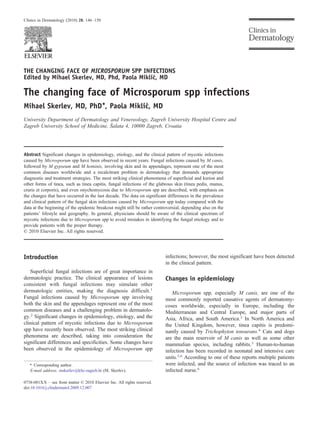 THE CHANGING FACE OF MICROSPORUM SPP INFECTIONS
Edited by Mihael Skerlev, MD, Phd, Paola Miklić, MD
The changing face of Microsporum spp infections
Mihael Skerlev, MD, PhD⁎, Paola Miklić, MD
University Department of Dermatology and Venereology, Zagreb University Hospital Centre and
Zagreb University School of Medicine, Šalata 4, 10000 Zagreb, Croatia
Abstract Significant changes in epidemiology, etiology, and the clinical pattern of mycotic infections
caused by Microsporum spp have been observed in recent years. Fungal infections caused by M canis,
followed by M gypseum and M hominis, involving skin and its appendages, represent one of the most
common diseases worldwide and a recalcitrant problem in dermatology that demands appropriate
diagnostic and treatment strategies. The most striking clinical phenomena of superficial and kerion and
other forms of tinea, such as tinea capitis, fungal infections of the glabrous skin (tinea pedis, manus,
cruris et corporis), and even onychomycosis due to Microsporum spp are described, with emphasis on
the changes that have occurred in the last decade. The data on significant differences in the prevalence
and clinical pattern of the fungal skin infections caused by Microsporum spp today compared with the
data at the beginning of the epidemic breakout might still be rather controversial, depending also on the
patients' lifestyle and geography. In general, physicians should be aware of the clinical spectrum of
mycotic infections due to Microsporum spp to avoid mistakes in identifying the fungal etiology and to
provide patients with the proper therapy.
© 2010 Elsevier Inc. All rights reserved.
Introduction
Superficial fungal infections are of great importance in
dermatologic practice. The clinical appearance of lesions
consistent with fungal infections may simulate other
dermatologic entities, making the diagnosis difficult.1
Fungal infections caused by Microsporum spp involving
both the skin and the appendages represent one of the most
common diseases and a challenging problem in dermatolo-
gy.2 Significant changes in epidemiology, etiology, and the
clinical pattern of mycotic infections due to Microsporum
spp have recently been observed. The most striking clinical
phenomena are described, taking into consideration the
significant differences and specificities. Some changes have
been observed in the epidemiology of Microsporum spp
infections; however, the most significant have been detected
in the clinical pattern.
Changes in epidemiology
Microsporum spp, especially M canis, are one of the
most commonly reported causative agents of dermatomy-
coses worldwide, especially in Europe, including the
Mediterranean and Central Europe, and major parts of
Asia, Africa, and South America.3 In North America and
the United Kingdom, however, tinea capitis is predomi-
nantly caused by Trichophyton tonsurans.4 Cats and dogs
are the main reservoir of M canis as well as some other
mammalian species, including rabbits.3 Human-to-human
infection has been recorded in neonatal and intensive care
units.5,6 According to one of these reports multiple patients
were infected, and the source of infection was traced to an
infected nurse.6
⁎ Corresponding author.
E-mail address: mskerlev@kbc-zagreb.hr (M. Skerlev).
0738-081X/$ – see front matter © 2010 Elsevier Inc. All rights reserved.
doi:10.1016/j.clindermatol.2009.12.007
Clinics in Dermatology (2010) 28, 146–150
 