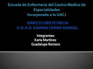 Escuela de Enfermería del Centro Medico de EspecialidadesIncorporada a la UACJ GINECO-OBSTETRICIA E.Q.A.D  KARINA CERNA RANGEL Integrantes: Karla Martínez  Guadalupe Romero 