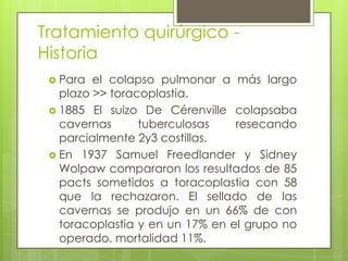  Para el colapso pulmonar a más largo
plazo >> toracoplastia.
 1885 El suizo De Cérenville colapsaba
cavernas tuberculosas resecando
parcialmente 2y3 costillas.
 En 1937 Samuel Freedlander y Sidney
Wolpaw compararon los resultados de 85
pacts sometidos a toracoplastia con 58
que la rechazaron. El sellado de las
cavernas se produjo en un 66% de con
toracoplastia y en un 17% en el grupo no
operado. mortalidad 11%.
Tratamiento quirúrgico -
Historia
 