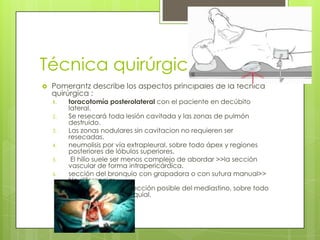 Técnica quirúrgica
 Pomerantz describe los aspectos principales de la técnica
quirúrgica :
1. toracotomía posterolateral con el paciente en decúbito
lateral.
2. Se resecará toda lesión cavitada y las zonas de pulmón
destruido.
3. Las zonas nodulares sin cavitacion no requieren ser
resecadas.
4. neumolisis por vía extrapleural, sobre todo ápex y regiones
posteriores de lóbulos superiores.
5. El hilio suele ser menos complejo de abordar >>la sección
vascular de forma intrapericárdica.
6. sección del bronquio con grapadora o con sutura manual>>
No diferencias.
7. realizar la menor disección posible del mediastino, sobre todo
en el tejido peribronquial.
 
