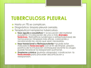 TUBERCULOSIS PLEURAL
 Hasta un 7% se complican.
 Diagnòstico: biopsia pleural cerrada.
 Terapéutico>>empiema tuberculoso.
 fase aguda o exudativa>> evacuación del material
purulento >>colocación de uno o más drenajes
torácicos. fibrinolíticos (urokinasa o estreptoquinasa) de
forma precoz >limpieza más eficaz. colocando y
recolocando las veces que sean necesarias.
 fase transicional o fibrinopurulenta>>puede estar
indicada la toracoscopia con el fin de limpiar. presión
positiva de la intubación orotraqueal durante la cirugía
puede favorecer la reexpansión pulmonar.
 Empiema crónico (pulmón atrapado) >>indicacion la
toracotomía para proceder decorticación y
reexpansión.
 