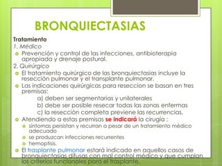 BRONQUIECTASIAS
Tratamiento
1. Médico
 Prevención y control de las infecciones, antibioterapia
apropiada y drenaje postural.
2. Quirúrgico
 El tratamiento quirúrgico de las bronquiectasias incluye la
resección pulmonar y el transplante pulmonar.
 Las indicaciones quirúrgicas para reseccion se basan en tres
premisas:
a) deben ser segmentarias y unilaterales
b) debe ser posible resecar todas las zonas enfermas
c) la resección completa previene las recurrencias.
 Atendiendo a estas premisas se indicará la cirugía :
 síntomas persistan y recurran a pesar de un tratamiento médico
adecuado
 se produzcan infecciones recurrentes
 hemoptisis.
 El trasplante pulmonar estará indicado en aquellos casos de
bronquiectasias difusas con mal control médico y que cumplan
los criterios funcionales para el trasplante.
 