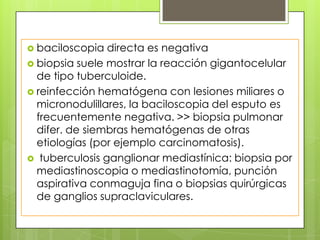  baciloscopia directa es negativa
 biopsia suele mostrar la reacción gigantocelular
de tipo tuberculoide.
 reinfección hematógena con lesiones miliares o
micronodulillares, la baciloscopia del esputo es
frecuentemente negativa. >> biopsia pulmonar
difer. de siembras hematógenas de otras
etiologías (por ejemplo carcinomatosis).
 tuberculosis ganglionar mediastínica: biopsia por
mediastinoscopia o mediastinotomía, punción
aspirativa conmaguja fina o biopsias quirúrgicas
de ganglios supraclaviculares.
 