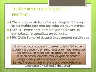 Tratamiento quirúrgico -
Historia
 1696 al médico italiano Giorgio Baglivi: TBC mejoró
tras ser herido con una espada; un neumotórax.
 1832 F.H. Ramadge: primera vez con éxito un
neumotórax terapéutico en Londres.
 1895 Carlo Forlanini describió sus buenos resultados
En una época donde el tratamiento de la TBC era el
reposo y el descanso en sanatorios a menudo en medio
del campo, en zonas bien aireadas, se decía: “El
pulmón continuamente está reexpandiéndose y
relajándose, y está condenado a no descansar
jamás, Al inyectar aire en el espacio pleural el pulmón
se colapsará y así podrá descansar”
 