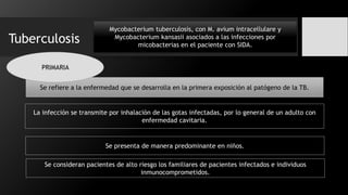 Tuberculosis
Mycobacterium tuberculosis, con M. avium intracellulare y
Mycobacterium kansasii asociados a las infecciones por
micobacterias en el paciente con SIDA.
Se refiere a la enfermedad que se desarrolla en la primera exposición al patógeno de la TB.
La infección se transmite por inhalación de las gotas infectadas, por lo general de un adulto con
enfermedad cavitaria.
Se presenta de manera predominante en niños.
Se consideran pacientes de alto riesgo los familiares de pacientes infectados e individuos
inmunocomprometidos.
PRIMARIA
 