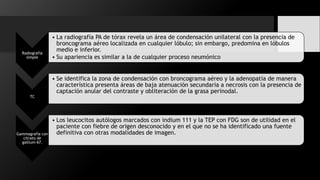 Radiografía
simple
• La radiografía PA de tórax revela un área de condensación unilateral con la presencia de
broncograma aéreo localizada en cualquier lóbulo; sin embargo, predomina en lóbulos
medio e inferior.
• Su apariencia es similar a la de cualquier proceso neumónico
TC
• Se identifica la zona de condensación con broncograma aéreo y la adenopatía de manera
característica presenta áreas de baja atenuación secundaria a necrosis con la presencia de
captación anular del contraste y obliteración de la grasa perinodal.
Gammagrafía con
citrato de
gallium-67.
• Los leucocitos autólogos marcados con indium 111 y la TEP con FDG son de utilidad en el
paciente con fiebre de origen desconocido y en el que no se ha identificado una fuente
definitiva con otras modalidades de imagen.
 