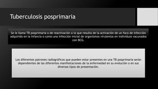 Tuberculosis posprimaria
Se le llama TB posprimaria o de reactivación a la que resulta de la activación de un foco de infección
adquirido en la infancia o como una infección inicial de organismos virulentos en individuos vacunados
con BCG.
Los diferentes patrones radiográficos que pueden estar presentes en una TB posprimaria serán
dependientes de las diferentes manifestaciones de la enfermedad en su evolución o en sus
diversos tipos de presentación.
 