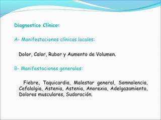 Diagnostico Clínico:
A- Manifestaciones clínicas locales:
Dolor, Calor, Rubor y Aumento de Volumen.
B- Manifestaciones generales:
Fiebre, Taquicardia, Malestar general, Somnolencia,
Cefalalgia, Astenia, Astenia, Anorexia, Adelgazamiento,
Dolores musculares, Sudoración.
 