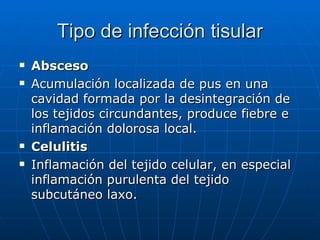 Tipo de infección tisular Absceso Acumulación localizada de pus en una cavidad formada por la desintegración de los tejidos circundantes, produce fiebre e inflamación dolorosa local. Celulitis Inflamación del tejido celular, en especial inflamación purulenta del tejido subcutáneo laxo. 