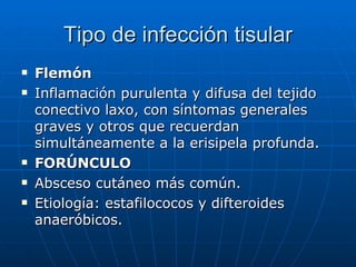 Tipo de infección tisular Flemón Inflamación purulenta y difusa del tejido conectivo laxo, con síntomas generales graves y otros que recuerdan simultáneamente a la erisipela profunda. FORÚNCULO Absceso cutáneo más común. Etiología: estafilococos y difteroides anaeróbicos.  