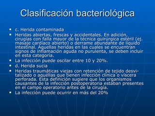 Clasificación bacteriológica c. Herida contaminada Heridas abiertas, frescas y accidentales. En adición, cirugías con falla mayor de la técnica quirúrgica estéril (ej. masaje cardíaco abierto) o derrame abundante de líquido intestinal. Aquellas heridas en las cuales se encuentran signos de inflamación aguda no purulenta, se deben incluir en esta categoría.  La infección puede oscilar entre 10 y 20%. d. Herida sucia Heridas traumáticas viejas con retención de tejido desvi-talizado o aquéllas que tienen infección clínica o víscera perforada. Esta definición sugiere que los organismos causantes de la infección postoperatoria estaban presentes en el campo operatorio antes de la cirugía. La infección puede ocurrir en más del 20%  