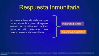 Respuesta Inmunitaria
La primera línea de defensa, que
no es específica para el agente
invasor, se moviliza con rapidez
hacia el sitio infectado, pero
carece de memoria inmunitaria
Inmunidad Innata
Inmunidad Adaptativa
APRESAJ. SINGER, DOCTOR EN MEDICINA,Y RICHARDAF CALONDRA, MECANISMOS DE LA ENFERMEDAD, THE NEW ENGLAND JOURNAL OF MEDICINE SEPTIEMBRE DE 1999
INGLATERRA
 