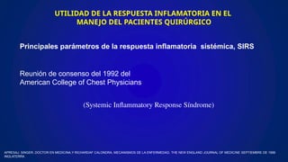 UTILIDAD DE LA RESPUESTA INFLAMATORIA EN EL
MANEJO DEL PACIENTES QUIRÚRGICO
Principales parámetros de la respuesta inflamatoria sistémica, SIRS
Reunión de consenso del 1992 del
American College of Chest Physicians
(Systemic Inflammatory Response Síndrome)
APRESAJ. SINGER, DOCTOR EN MEDICINA,Y RICHARDAF CALONDRA, MECANISMOS DE LA ENFERMEDAD, THE NEW ENGLAND JOURNAL OF MEDICINE SEPTIEMBRE DE 1999
INGLATERRA
 