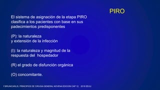 El sistema de asignación de la etapa PIRO
clasifica a los pacientes con base en sus
padecimientos predisponentes
(P): la naturaleza
y extensión de la infección
(I): la naturaleza y magnitud de la
respuesta del hospedador
(R) el grado de disfunción orgánica
(O) concomitante.
PIRO
F.BRUNICARLIS, PRINCIPIOS DE CIRUGIA GENERAL NOVENA EDICION CAP 12, 2018 EEUU
 