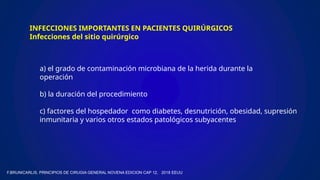 INFECCIONES IMPORTANTES EN PACIENTES QUIRÚRGICOS
Infecciones del sitio quirúrgico
a) el grado de contaminación microbiana de la herida durante la
operación
b) la duración del procedimiento
c) factores del hospedador como diabetes, desnutrición, obesidad, supresión
inmunitaria y varios otros estados patológicos subyacentes
F.BRUNICARLIS, PRINCIPIOS DE CIRUGIA GENERAL NOVENA EDICION CAP 12, 2018 EEUU
 