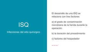 ISQ
Infecciones del sitio quirúrgico
El desarrollo de una ISQ se
relaciona con tres factores:
a) el grado de contaminación
microbiana de la herida durante la
operación
b) la duración del procedimiento
c) factores del hospedador
 