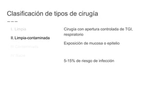 Clasificación de tipos de cirugía
I. Limpia
II. Limpia-contaminada
III.Contaminada
IV.Sucia
Cirugía con apertura controlada de TGI,
respiratorio
Exposición de mucosa o epitelio
5-15% de riesgo de infección
 