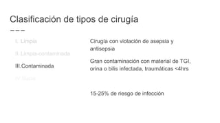 Clasificación de tipos de cirugía
I. Limpia
II. Limpia-contaminada
III.Contaminada
IV.Sucia
Cirugía con violación de asepsia y
antisepsia
Gran contaminación con material de TGI,
orina o bilis infectada, traumáticas <4hrs
15-25% de riesgo de infección
 