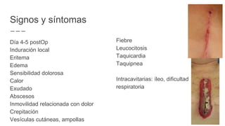Signos y síntomas
Día 4-5 postOp
Induración local
Eritema
Edema
Sensibilidad dolorosa
Calor
Exudado
Abscesos
Inmovilidad relacionada con dolor
Crepitación
Vesículas cutáneas, ampollas
Fiebre
Leucocitosis
Taquicardia
Taquipnea
Intracavitarias: íleo, dificultad
respiratoria
 