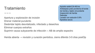 Tratamiento
Apertura y exploración de incisión
Drenar material purulento
Desbridar tejido desvitalizado, infectado y desechos
Eliminar cuerpos extraños
Suprimir causa subyacente de infección -- AB de amplio espectro
Herida abierta → revisión y curación periódica, cierre diferido 3-5 días postOp
Apósito estéril 24-48 hrs
Antisepsia yodo povidona el borde
de herida y tejido circundante
Inspección de herida
Debridar
Lavado con solución 0.9%
Apósitos secos
 