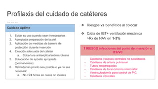 Profilaxis del cuidado de catéteres
❖ Riesgos vs beneficios al colocar
❖ C/día de IET+ ventilación mecánica
>Rx de NAV en 1-3%
Cuidado óptimo
1. Evitar su uso cuando sean innecesarios
2. Apropiada preparación de la piel
3. Aplicación de medidas de barrera de
protección durante inserción
4. Elección adecuada del catéter
a. Cobertura antiséptica/antimicrobiana
5. Colocación de apósito apropiada
(permanentes)
6. Retirada tan pronto sea posible o ya no sea
necesario
a. No >24 horas en casos no ideales
⬆︎ RIESGO infecciones del punto de inserción o
ITS/VC
- Catéteres venosos centrales no tunelizados
- Catéteres de arteria pulmonar
- Tubos endotraquelas
- Catéteres de toracostomía intercostal
- Ventriculostomía para control de PIC
- Catéteres vesicales
 