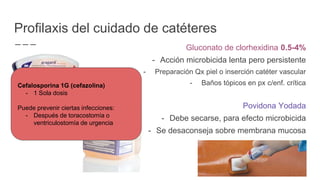 Gluconato de clorhexidina 0.5-4%
- Acción microbicida lenta pero persistente
- Preparación Qx piel o inserción catéter vascular
- Baños tópicos en px c/enf. crítica
Povidona Yodada
- Debe secarse, para efecto microbicida
- Se desaconseja sobre membrana mucosa
Profilaxis del cuidado de catéteres
Cefalosporina 1G (cefazolina)
- 1 Sola dosis
Puede prevenir ciertas infecciones:
- Después de toracostomía o
ventriculostomía de urgencia
 