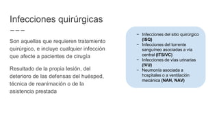 Infecciones quirúrgicas
Son aquellas que requieren tratamiento
quirúrgico, e incluye cualquier infección
que afecte a pacientes de cirugía
Resultado de la propia lesión, del
deterioro de las defensas del huésped,
técnica de reanimación o de la
asistencia prestada
− Infecciones del sitio quirúrgico
(ISQ)
− Infecciones del torrente
sanguíneo asociadas a vía
central (ITS/VC)
− Infecciones de vías urinarias
(IVU)
− Neumonía asociada a
hospitales o a ventilación
mecánica (NAH, NAV)
 