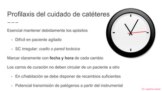 Profilaxis del cuidado de catéteres
Esencial mantener debidamente los apósitos
- Difícil en paciente agitado
- SC irregular: cuello o pared torácica
Marcar claramente con fecha y hora de cada cambio
Los carros de curación no deben circular de un paciente a otro
- En c/habitación se debe disponer de recambios suficientes
- Potencial transmisión de patógenos a partir del instrumental
*SC: superficie corporal
 