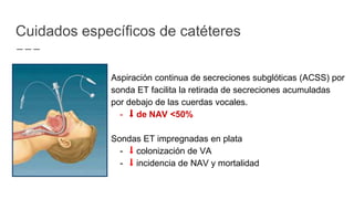 Aspiración continua de secreciones subglóticas (ACSS) por
sonda ET facilita la retirada de secreciones acumuladas
por debajo de las cuerdas vocales.
- ⬇︎ de NAV <50%
Sondas ET impregnadas en plata
- ⬇︎ colonización de VA
- ⬇︎ incidencia de NAV y mortalidad
Cuidados específicos de catéteres
 